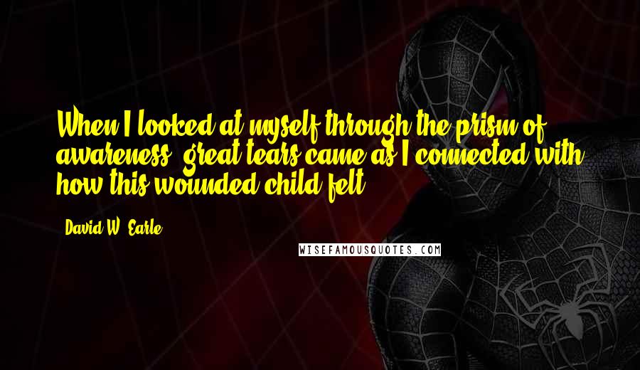 David W. Earle Quotes: When I looked at myself through the prism of awareness, great tears came as I connected with how this wounded child felt.