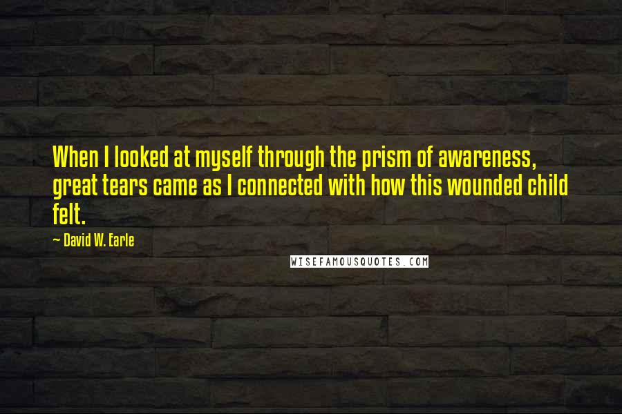 David W. Earle Quotes: When I looked at myself through the prism of awareness, great tears came as I connected with how this wounded child felt.