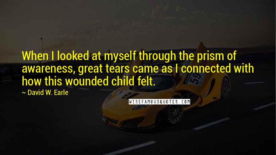 David W. Earle Quotes: When I looked at myself through the prism of awareness, great tears came as I connected with how this wounded child felt.