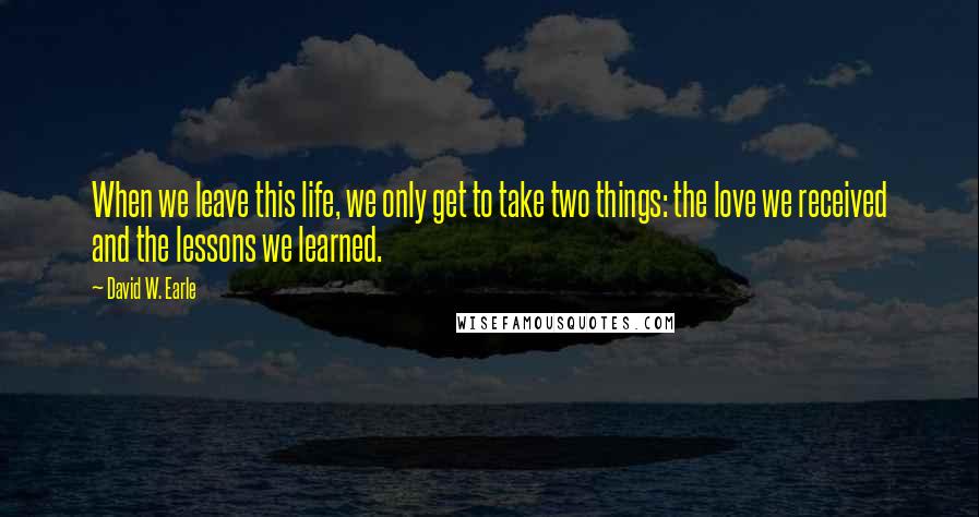 David W. Earle Quotes: When we leave this life, we only get to take two things: the love we received and the lessons we learned.