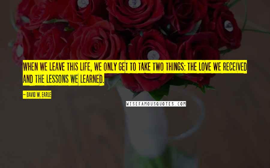 David W. Earle Quotes: When we leave this life, we only get to take two things: the love we received and the lessons we learned.