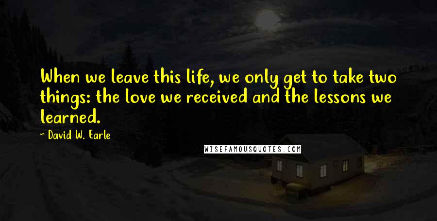 David W. Earle Quotes: When we leave this life, we only get to take two things: the love we received and the lessons we learned.