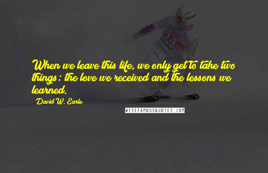 David W. Earle Quotes: When we leave this life, we only get to take two things: the love we received and the lessons we learned.