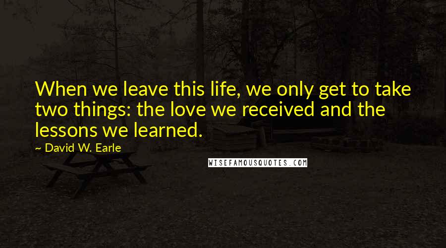 David W. Earle Quotes: When we leave this life, we only get to take two things: the love we received and the lessons we learned.