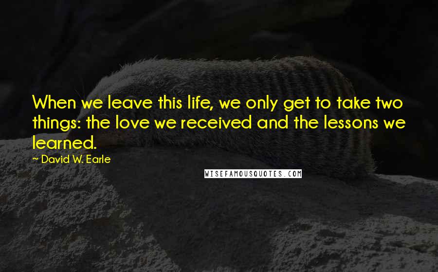 David W. Earle Quotes: When we leave this life, we only get to take two things: the love we received and the lessons we learned.