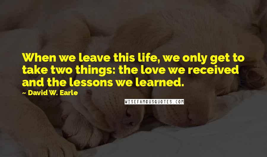 David W. Earle Quotes: When we leave this life, we only get to take two things: the love we received and the lessons we learned.