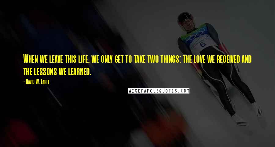 David W. Earle Quotes: When we leave this life, we only get to take two things: the love we received and the lessons we learned.