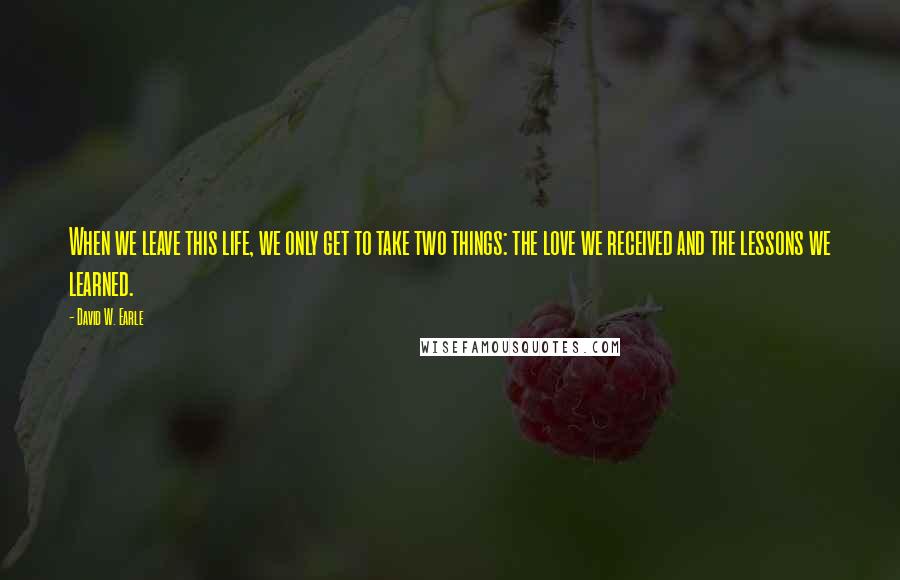 David W. Earle Quotes: When we leave this life, we only get to take two things: the love we received and the lessons we learned.