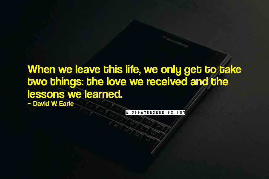 David W. Earle Quotes: When we leave this life, we only get to take two things: the love we received and the lessons we learned.