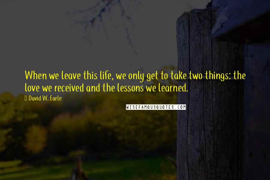 David W. Earle Quotes: When we leave this life, we only get to take two things: the love we received and the lessons we learned.