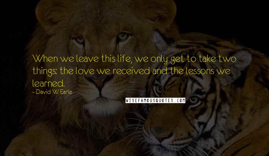 David W. Earle Quotes: When we leave this life, we only get to take two things: the love we received and the lessons we learned.