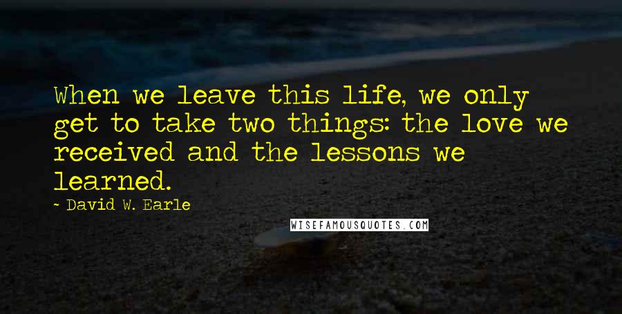 David W. Earle Quotes: When we leave this life, we only get to take two things: the love we received and the lessons we learned.