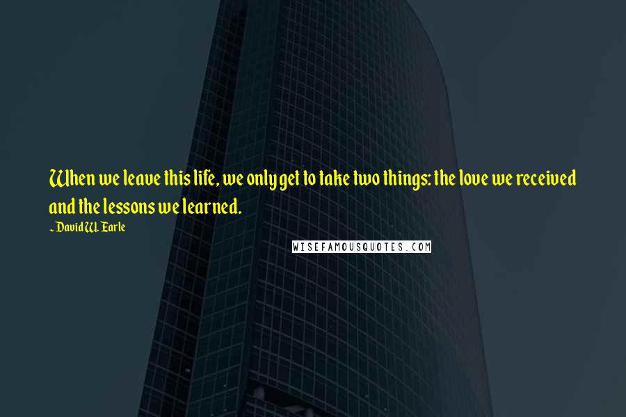 David W. Earle Quotes: When we leave this life, we only get to take two things: the love we received and the lessons we learned.