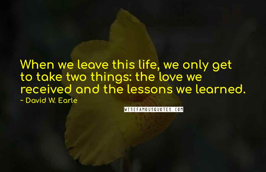 David W. Earle Quotes: When we leave this life, we only get to take two things: the love we received and the lessons we learned.