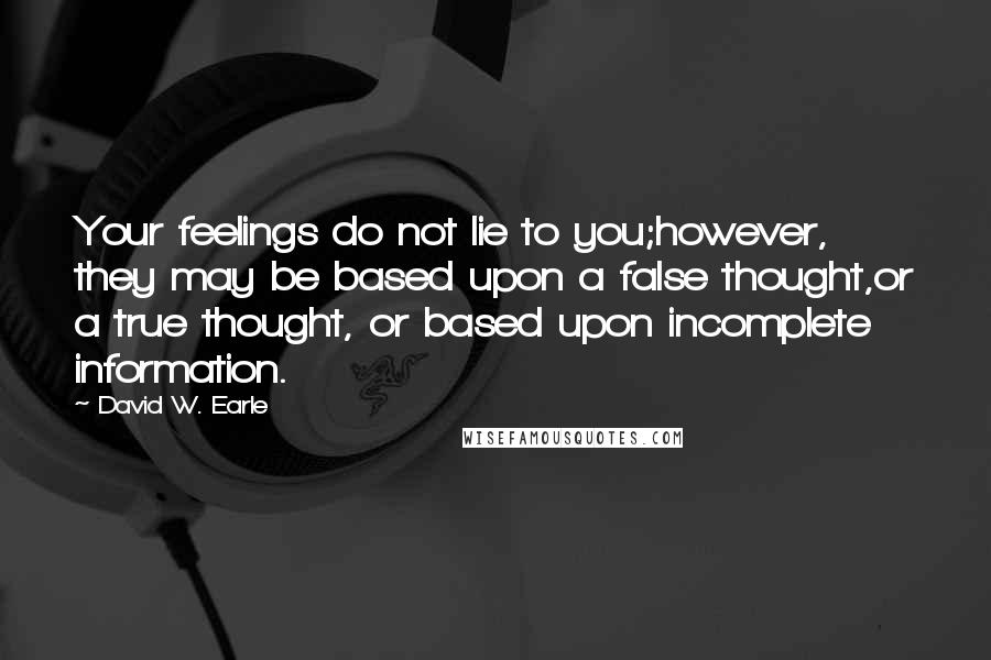 David W. Earle Quotes: Your feelings do not lie to you;however, they may be based upon a false thought,or a true thought, or based upon incomplete information.