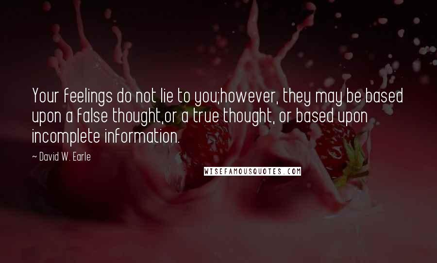 David W. Earle Quotes: Your feelings do not lie to you;however, they may be based upon a false thought,or a true thought, or based upon incomplete information.