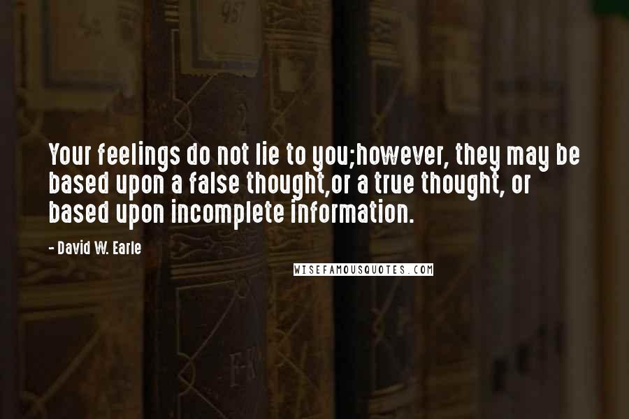 David W. Earle Quotes: Your feelings do not lie to you;however, they may be based upon a false thought,or a true thought, or based upon incomplete information.