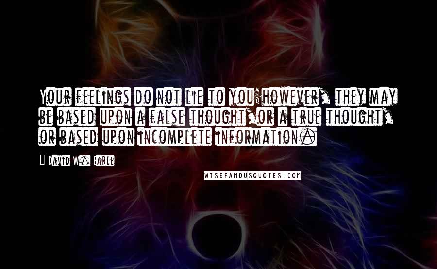 David W. Earle Quotes: Your feelings do not lie to you;however, they may be based upon a false thought,or a true thought, or based upon incomplete information.