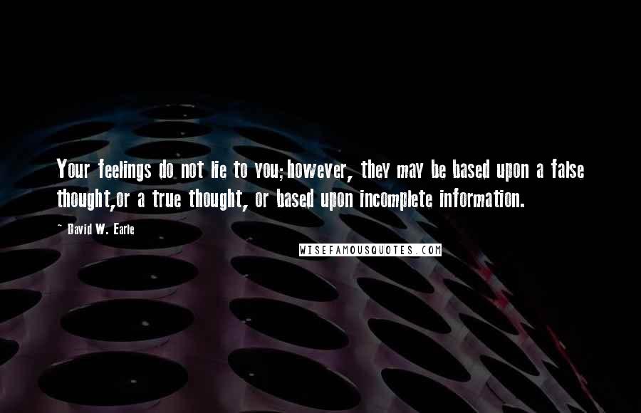 David W. Earle Quotes: Your feelings do not lie to you;however, they may be based upon a false thought,or a true thought, or based upon incomplete information.