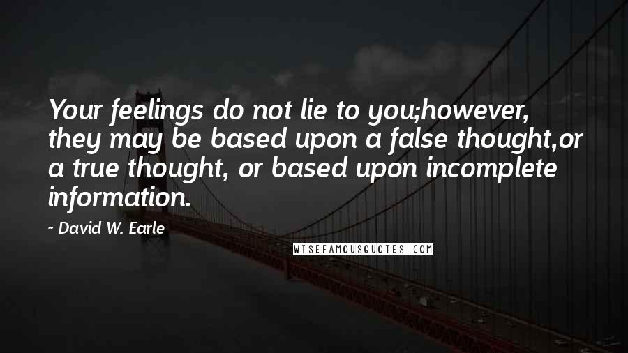 David W. Earle Quotes: Your feelings do not lie to you;however, they may be based upon a false thought,or a true thought, or based upon incomplete information.