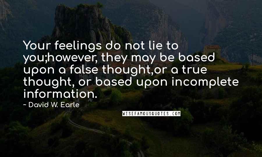 David W. Earle Quotes: Your feelings do not lie to you;however, they may be based upon a false thought,or a true thought, or based upon incomplete information.