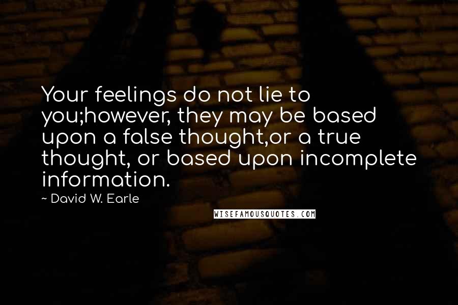 David W. Earle Quotes: Your feelings do not lie to you;however, they may be based upon a false thought,or a true thought, or based upon incomplete information.