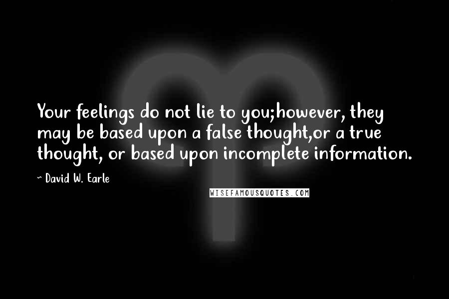 David W. Earle Quotes: Your feelings do not lie to you;however, they may be based upon a false thought,or a true thought, or based upon incomplete information.