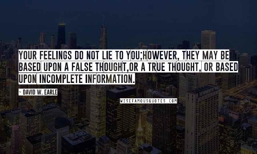 David W. Earle Quotes: Your feelings do not lie to you;however, they may be based upon a false thought,or a true thought, or based upon incomplete information.