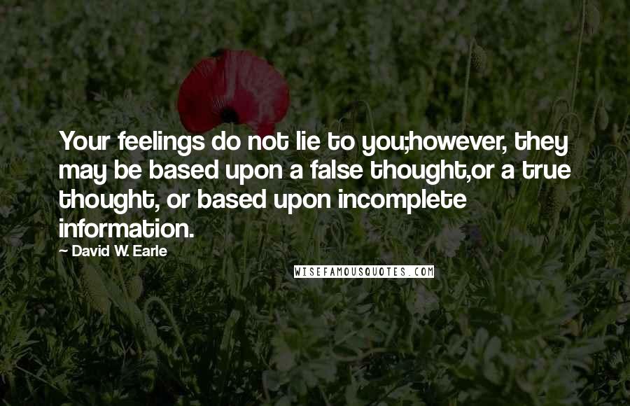 David W. Earle Quotes: Your feelings do not lie to you;however, they may be based upon a false thought,or a true thought, or based upon incomplete information.