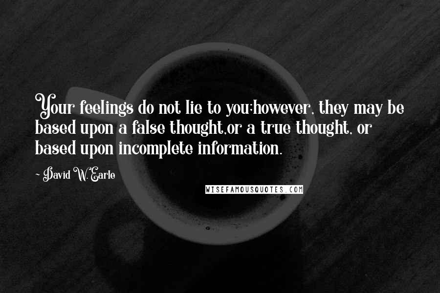 David W. Earle Quotes: Your feelings do not lie to you;however, they may be based upon a false thought,or a true thought, or based upon incomplete information.