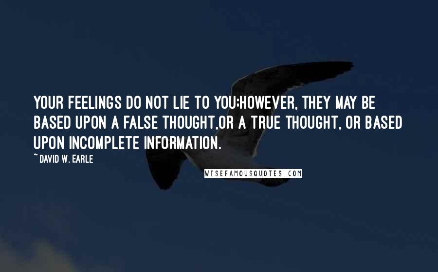 David W. Earle Quotes: Your feelings do not lie to you;however, they may be based upon a false thought,or a true thought, or based upon incomplete information.