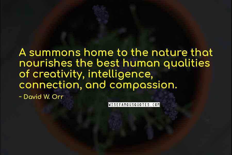 David W. Orr Quotes: A summons home to the nature that nourishes the best human qualities of creativity, intelligence, connection, and compassion.