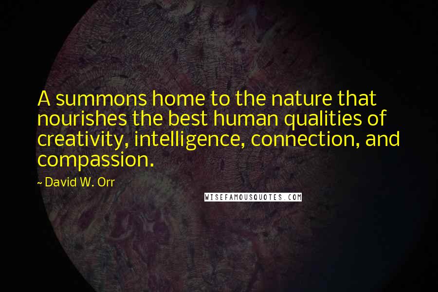 David W. Orr Quotes: A summons home to the nature that nourishes the best human qualities of creativity, intelligence, connection, and compassion.