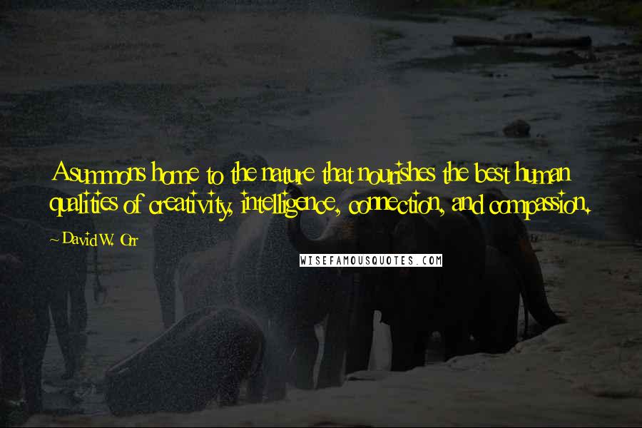 David W. Orr Quotes: A summons home to the nature that nourishes the best human qualities of creativity, intelligence, connection, and compassion.