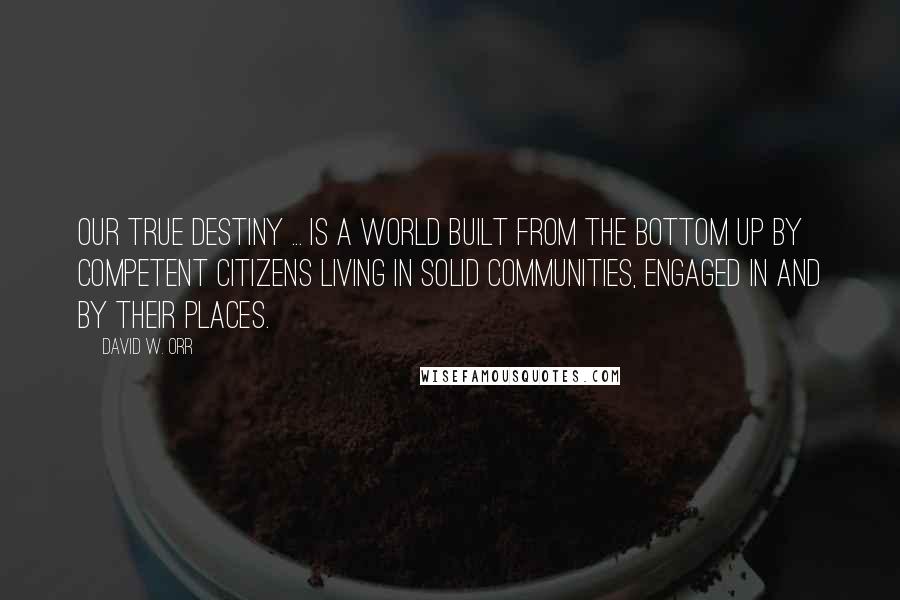 David W. Orr Quotes: Our true destiny ... is a world built from the bottom up by competent citizens living in solid communities, engaged in and by their places.