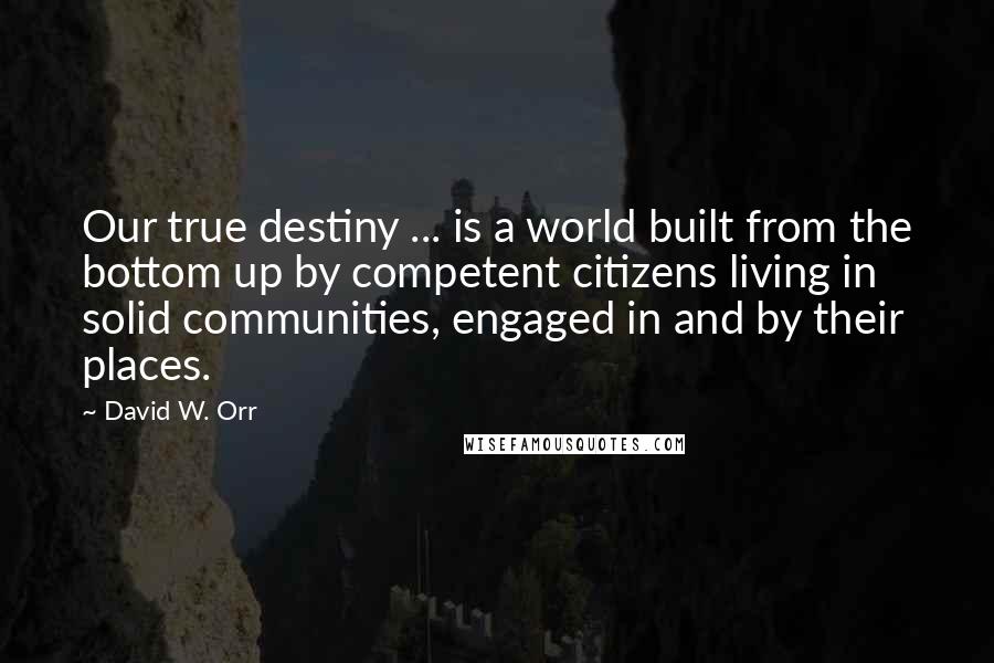 David W. Orr Quotes: Our true destiny ... is a world built from the bottom up by competent citizens living in solid communities, engaged in and by their places.