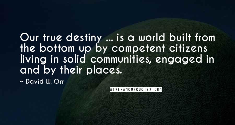 David W. Orr Quotes: Our true destiny ... is a world built from the bottom up by competent citizens living in solid communities, engaged in and by their places.