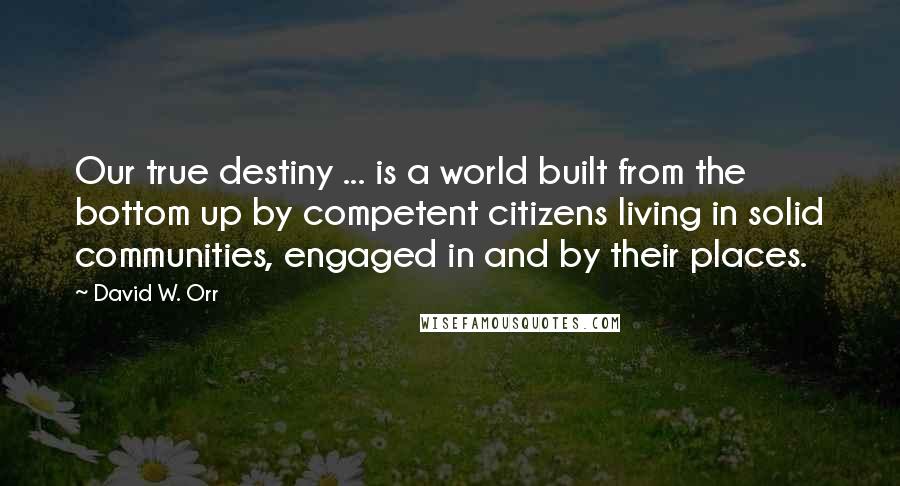 David W. Orr Quotes: Our true destiny ... is a world built from the bottom up by competent citizens living in solid communities, engaged in and by their places.