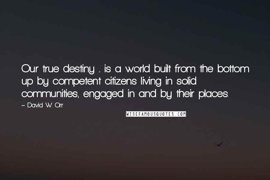 David W. Orr Quotes: Our true destiny ... is a world built from the bottom up by competent citizens living in solid communities, engaged in and by their places.