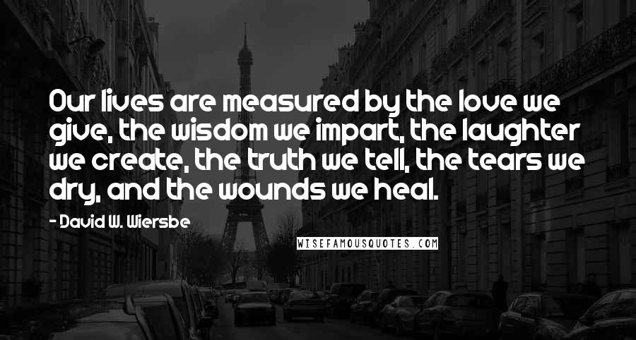 David W. Wiersbe Quotes: Our lives are measured by the love we give, the wisdom we impart, the laughter we create, the truth we tell, the tears we dry, and the wounds we heal.