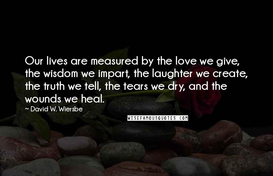 David W. Wiersbe Quotes: Our lives are measured by the love we give, the wisdom we impart, the laughter we create, the truth we tell, the tears we dry, and the wounds we heal.
