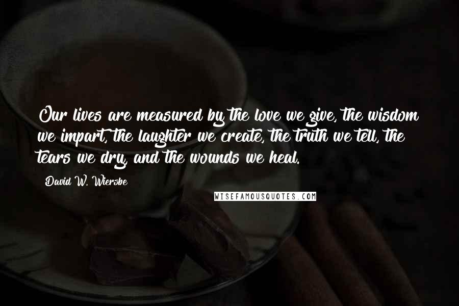 David W. Wiersbe Quotes: Our lives are measured by the love we give, the wisdom we impart, the laughter we create, the truth we tell, the tears we dry, and the wounds we heal.