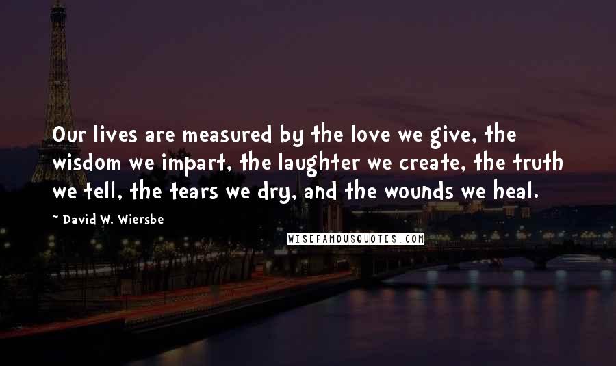 David W. Wiersbe Quotes: Our lives are measured by the love we give, the wisdom we impart, the laughter we create, the truth we tell, the tears we dry, and the wounds we heal.