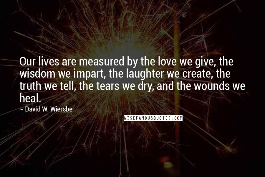 David W. Wiersbe Quotes: Our lives are measured by the love we give, the wisdom we impart, the laughter we create, the truth we tell, the tears we dry, and the wounds we heal.