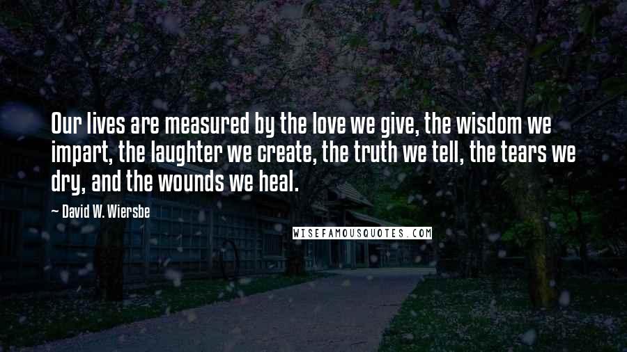 David W. Wiersbe Quotes: Our lives are measured by the love we give, the wisdom we impart, the laughter we create, the truth we tell, the tears we dry, and the wounds we heal.