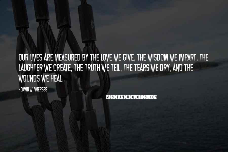 David W. Wiersbe Quotes: Our lives are measured by the love we give, the wisdom we impart, the laughter we create, the truth we tell, the tears we dry, and the wounds we heal.