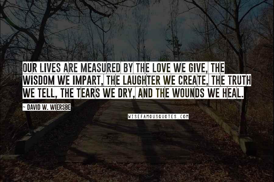 David W. Wiersbe Quotes: Our lives are measured by the love we give, the wisdom we impart, the laughter we create, the truth we tell, the tears we dry, and the wounds we heal.