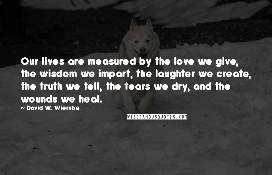 David W. Wiersbe Quotes: Our lives are measured by the love we give, the wisdom we impart, the laughter we create, the truth we tell, the tears we dry, and the wounds we heal.