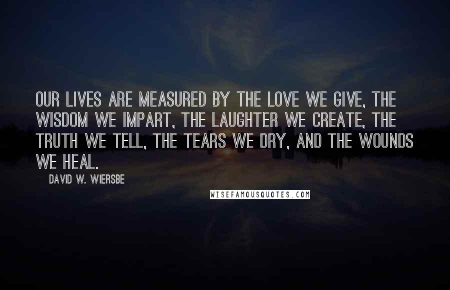 David W. Wiersbe Quotes: Our lives are measured by the love we give, the wisdom we impart, the laughter we create, the truth we tell, the tears we dry, and the wounds we heal.