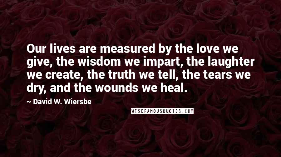 David W. Wiersbe Quotes: Our lives are measured by the love we give, the wisdom we impart, the laughter we create, the truth we tell, the tears we dry, and the wounds we heal.